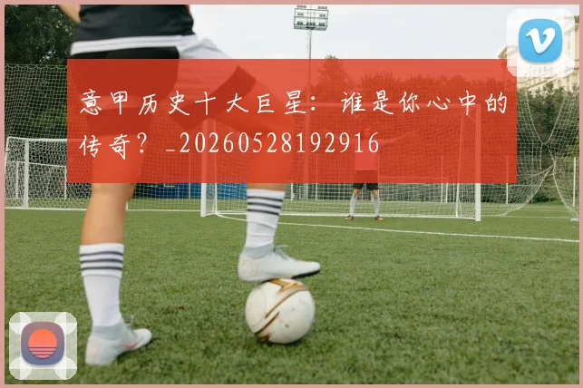 意甲历史十大巨星:谁是你心中的传奇?_20260528192916